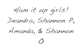 Ham it up girls! Deandra, Shannon P, Amanda, & Shannon O
